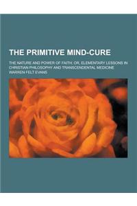 The Primitive Mind-Cure; The Nature and Power of Faith; Or, Elementary Lessons in Christian Philosophy and Transcendental Medicine