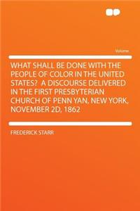 What Shall Be Done with the People of Color in the United States? a Discourse Delivered in the First Presbyterian Church of Penn Yan, New York, November 2D, 1862