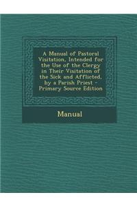 A Manual of Pastoral Visitation, Intended for the Use of the Clergy in Their Visitation of the Sick and Afflicted, by a Parish Priest