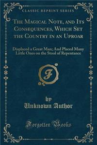 The Magical Note, and Its Consequences, Which Set the Country in an Uproar: Displaced a Great Man; And Placed Many Little Ones on the Stool of Repentance (Classic Reprint)