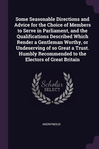 Some Seasonable Directions and Advice for the Choice of Members to Serve in Parliament, and the Qualifications Described Which Render a Gentleman Worthy, or Undeserving of so Great a Trust. Humbly Recommended to the Electors of Great Britain