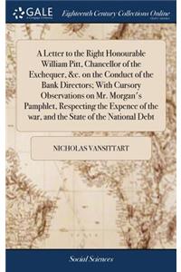 A Letter to the Right Honourable William Pitt, Chancellor of the Exchequer, &c. on the Conduct of the Bank Directors; With Cursory Observations on Mr. Morgan's Pamphlet, Respecting the Expence of the War, and the State of the National Debt