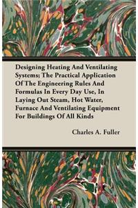 Designing Heating And Ventilating Systems; The Practical Application Of The Engineering Rules And Formulas In Every Day Use, In Laying Out Steam, Hot Water, Furnace And Ventilating Equipment For Buildings Of All Kinds
