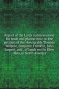 Report of the Lords commissioners for trade and plantations: on the petition of the Honourable Thomas Walpole, Benjamin Franklin, John Sargent, and . of lands on the River Ohio, in North America