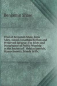 Trial of Benjamin Shaw, John Alley, Junior, Jonathan Buffum and Preserved Sprague: For Riots and Disturbance of Public Worship in the Society of . Held at Ipswich, Massachusetts, March 16Th,