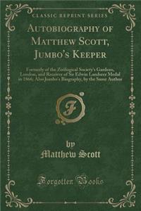 Autobiography of Matthew Scott, Jumbo's Keeper: Formerly of the Zoï¿½logical Society's Gardens, London, and Receiver of Sir Edwin Landseer Medal in 1866; Also Jumbo's Biography, by the Same Author (Classic Reprint)