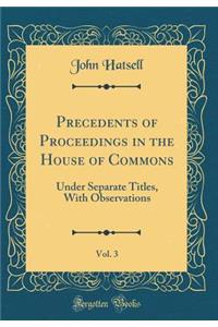 Precedents of Proceedings in the House of Commons, Vol. 3: Under Separate Titles, with Observations (Classic Reprint)