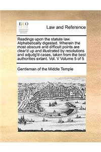 Readings upon the statute law. Alphabetically digested. Wherein the most obscure and difficult points are clear'd up and illustrated by resolutions and adjudg'd cases, taken from the best authorities extant. Vol. V Volume 5 of 5