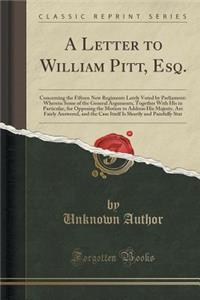 A Letter to William Pitt, Esq.: Concerning the Fifteen New Regiments Lately Voted by Parliament: Wherein Some of the General Arguments, Together with His in Particular, for Opposing the Motion to Address His Majesty, Are Fairly Answered, and the Ca