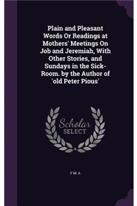 Plain and Pleasant Words Or Readings at Mothers' Meetings On Job and Jeremiah, With Other Stories, and Sundays in the Sick-Room. by the Author of 'old Peter Pious'