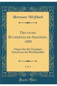 Deutsche BuchhÃ¤ndler-Akademie, 1888, Vol. 5: Organ FÃ¼r Die Geistigen Interessen Des Buchhandels (Classic Reprint)