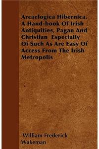 Arcaelogica Hibernica. a Hand-Book of Irish Antiquities, Pagan and Christian - Especially of Such as Are Easy of Access from the Irish Metropolis