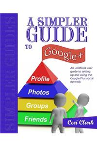 A Simpler Guide to Google+: An Unofficial User Guide to Setting Up and Using the Google Plus Social Network