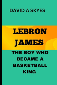 Lebron James: The Boy Who Became a Basketball King: Lebron's Big Dreams: How He Achieve His Goals