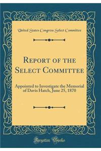 Report of the Select Committee: Appointed to Investigate the Memorial of Davis Hatch, June 25, 1870 (Classic Reprint)