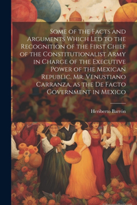 Some of the Facts and Arguments Which led to the Recognition of the First Chief of the Constitutionalist Army in Charge of the Executive Power of the Mexican Republic, Mr. Venustiano Carranza, as the de Facto Government in Mexico