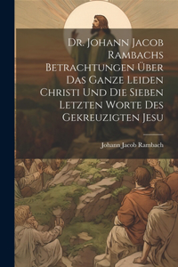 Dr. Johann Jacob Rambachs Betrachtungen über das ganze Leiden Christi und die sieben letzten Worte des gekreuzigten Jesu