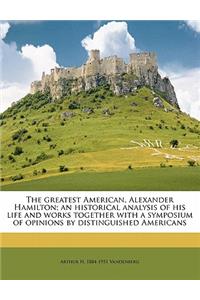 Greatest American, Alexander Hamilton; An Historical Analysis of His Life and Works Together with a Symposium of Opinions by Distinguished Americans