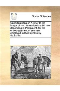 Considerations on A letter to the Mayor of ----, in relation to a bill now depending in Parliament, for the encouragement of seamen employed in the Royal Navy, &c.&c.&c.