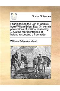 Four letters to the Earl of Carlisle, from William Eden, Esq. On certain perversions of political reasoning; ... On the representations of Ireland respecting a free-trade.