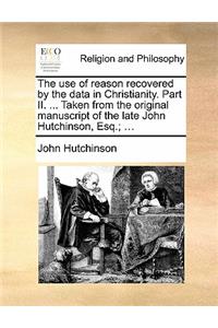 The Use of Reason Recovered by the Data in Christianity. Part II. ... Taken from the Original Manuscript of the Late John Hutchinson, Esq.; ...