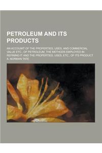 Petroleum and Its Products; An Accoumt of the Properties, Uses, and Commercial Value Etc., of Petroleum, the Methods Employed in Refining It and the P