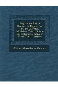 Requ Te Au Roi. a Dress E Sa Majest Par M. de Calonne, Ministre D'Etat, Suivie Des Eclaircissemens Et Pi Ces Justificatives
