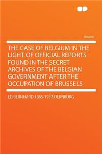 The Case of Belgium in the Light of Official Reports Found in the Secret Archives of the Belgian Government After the Occupation of Brussels