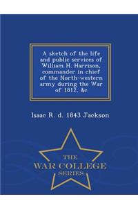 Sketch of the Life and Public Services of William H. Harrison, Commander in Chief of the North-Western Army During the War of 1812, &C - War College Series