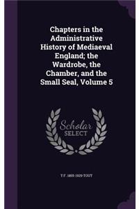 Chapters in the Administrative History of Mediaeval England; the Wardrobe, the Chamber, and the Small Seal, Volume 5