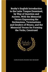 Busby's English Introduction to the Latin Tongue Examined, by Way of Question and Answer, With the Memorial Verses Expressing the Declensions, Terminations and Genders of Nouns, and the Memorial Verses for Forming the Verbs, Construed