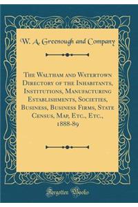 The Waltham and Watertown Directory of the Inhabitants, Institutions, Manufacturing Establishments, Societies, Business, Business Firms, State Census, Map, Etc., Etc., 1888-89 (Classic Reprint)