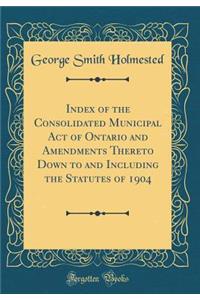 Index of the Consolidated Municipal Act of Ontario and Amendments Thereto Down to and Including the Statutes of 1904 (Classic Reprint)