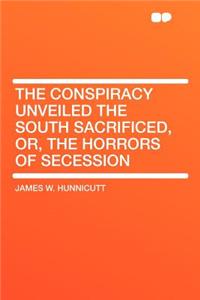 The Conspiracy Unveiled the South Sacrificed, Or, the Horrors of Secession