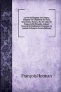 La Vie De Gaspard De Coligny: Seigneur De Chastillon Sur Loin, Gouverneur Pour Le Roi De L'isle De France & De Picardie, Colonel General De L'infanterie Francoise, & Amiral De France (French Edition)