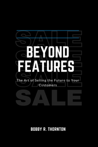 Beyond Features: A Handbook for Building Trust, Overcoming Objections, and Closing More Sales