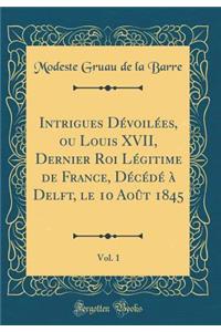Intrigues Dévoilées, Ou Louis XVII, Dernier Roi Légitime de France, Décédé À Delft, Le 10 Août 1845, Vol. 1 (Classic Reprint)
