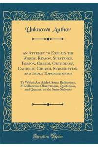 An Attempt to Explain the Words, Reason, Substance, Person, Creeds, Orthodoxy, Catholic-Church, Subscription, and Index Expurgatorius: To Which Are Added, Some Reflections, Miscellaneous Observations, Quotations, and Queries, on the Same Subjects