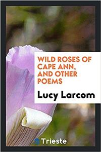 Wild Roses of Cape Ann, and Other Poems