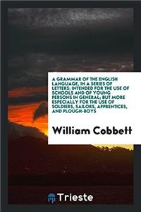A Grammar of the English Language, in a Series of Letters; Intended for the Use of Schools and of Young Persons in General; But More Especially for the Use of Soldiers, Sailors, Apprentices, and Plough-Boys