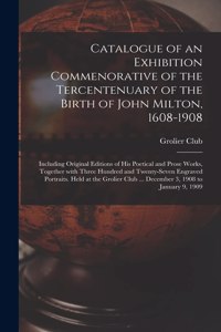 Catalogue of an Exhibition Commenorative of the Tercentenuary of the Birth of John Milton, 1608-1908; Including Original Editions of His Poetical and Prose Works, Together With Three Hundred and Twenty-seven Engraved Portraits. Held at the Grolier