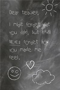 Dear Teacher, I Might Forget What You Said, But I Will Never Forget How You Made Me Feel.