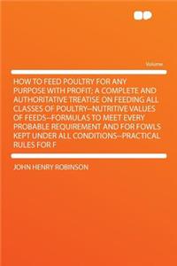 How to Feed Poultry for Any Purpose with Profit; A Complete and Authoritative Treatise on Feeding All Classes of Poultry--Nutritive Values of Feeds--Formulas to Meet Every Probable Requirement and for Fowls Kept Under All Conditions--Practical Rule