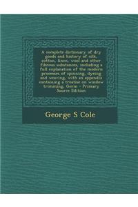 A Complete Dictionary of Dry Goods and History of Silk, Cotton, Linen, Wool and Other Fibrous Substances, Including a Full Explanation of the Modern