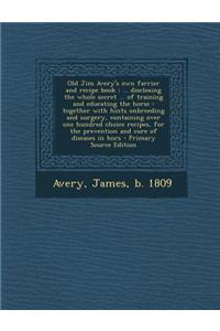 Old Jim Avery's Own Farrier and Recipe Book: ... Disclosing the Whole Secret ... of Training and Educating the Horse: Together with Hints Onbreeding a