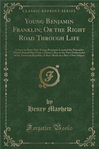 Young Benjamin Franklin; Or the Right Road Through Life: A Story to Show How Young Benjamin Learned the Principles Which Raised Him from a Printer's Boy to the First Embassador of the American Republic; A Boy's Book on a Boy's Own Subject