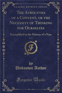 The Atrocities of a Convent, or the Necessity of Thinking for Ourselves, Vol. 1: Exemplified in the History of a Nun (Classic Reprint)