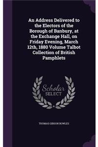 Address Delivered to the Electors of the Borough of Banbury, at the Exchange Hall, on Friday Evening, March 12th, 1880 Volume Talbot Collection of British Pamphlets