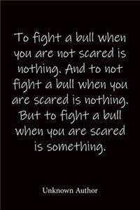 To fight a bull when you are not scared is nothing. And to not fight a bull when you are scared is nothing. But to fight a bull when you are scared is something. Unknown Author