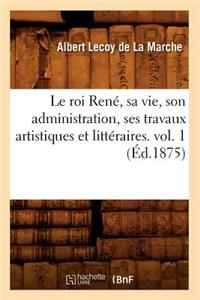 Roi René, Sa Vie, Son Administration, Ses Travaux Artistiques Et Littéraires. Vol. 1 (Éd.1875)